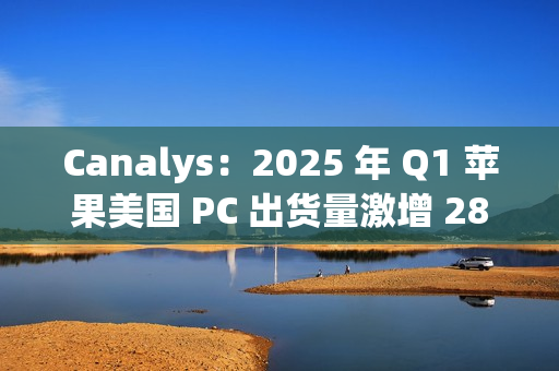 Canalys：2025 年 Q1 苹果美国 PC 出货量激增 28.7%，份额升至 16%