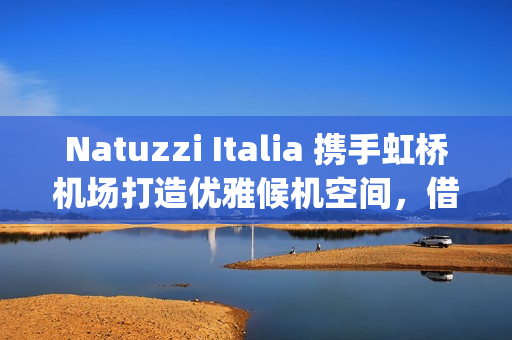 Natuzzi Italia 携手虹桥机场打造优雅候机空间，借势进博会呈现意式生活美学(natuzzi style center)