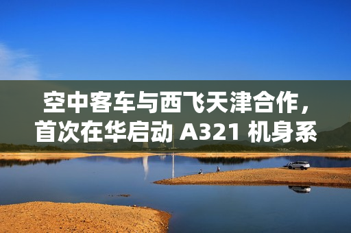 空中客车与西飞天津合作，首次在华启动 A321 机身系统装配工作