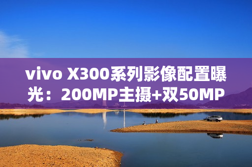 vivo X300系列影像配置曝光：200MP主摄+双50MP镜头