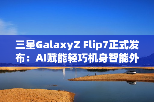 三星GalaxyZ Flip7正式发布：AI赋能轻巧机身智能外屏焕新升级