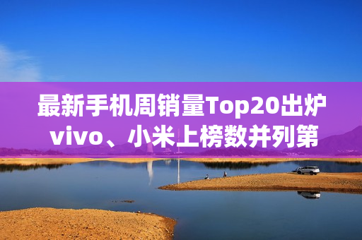 最新手机周销量Top20出炉 vivo、小米上榜数并列第一