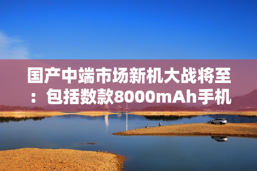 国产中端市场新机大战将至：包括数款8000mAh手机