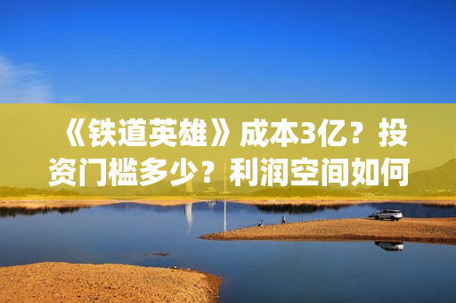 《铁道英雄》成本3亿？投资门槛多少？利润空间如何？怎么投？(铁道英雄主演)