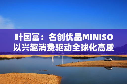 叶国富：名创优品MINISO以兴趣消费驱动全球化高质量发展