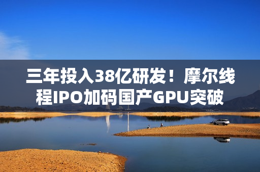 三年投入38亿研发！摩尔线程IPO加码国产GPU突破