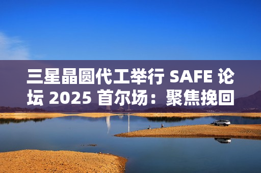 三星晶圆代工举行 SAFE 论坛 2025 首尔场：聚焦挽回客户，引入 SF2P+ 工艺