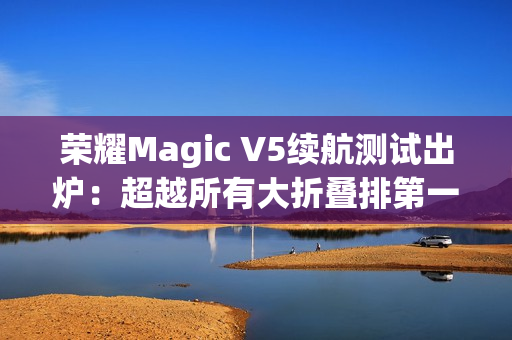 荣耀Magic V5续航测试出炉：超越所有大折叠排第一