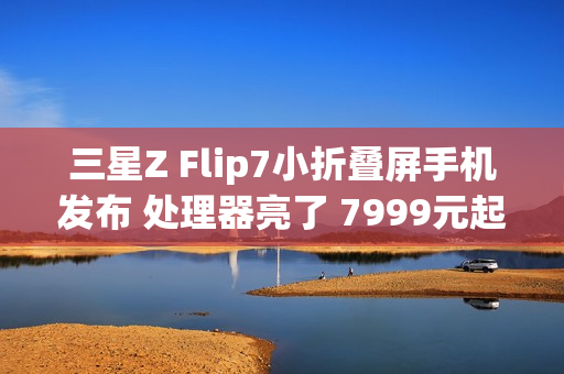 三星Z Flip7小折叠屏手机发布 处理器亮了 7999元起