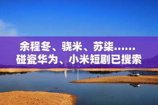 余程冬、骁米、苏柒…… 碰瓷华为、小米短剧已搜索不到！