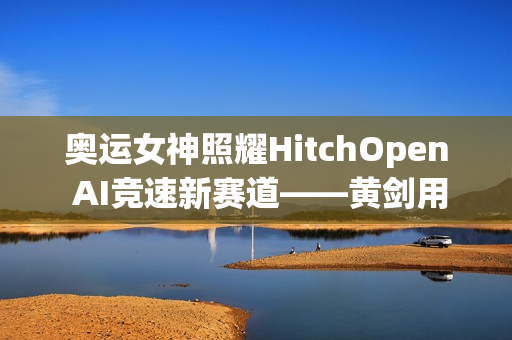 奥运女神照耀HitchOpen AI竞速新赛道——黄剑用艺术为科技注入奥林匹克之魂