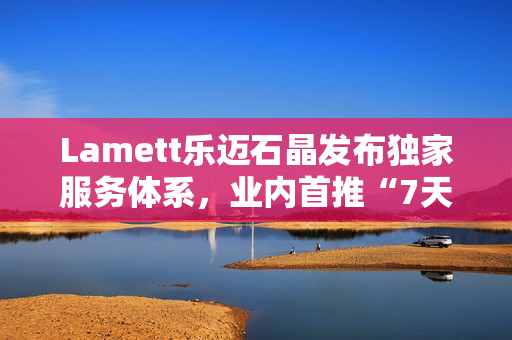 Lamett乐迈石晶发布独家服务体系，业内首推“7天无理由退货”