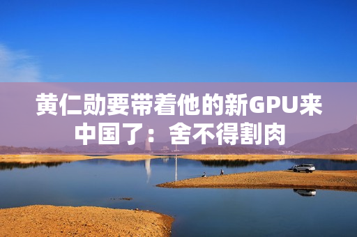 黄仁勋要带着他的新GPU来中国了：舍不得割肉