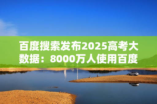 百度搜索发布2025高考大数据：8000万人使用百度高考服务