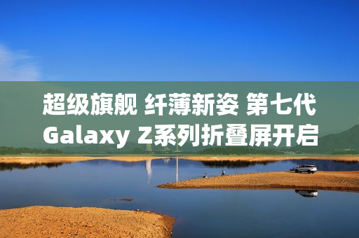 超级旗舰 纤薄新姿 第七代Galaxy Z系列折叠屏开启预约