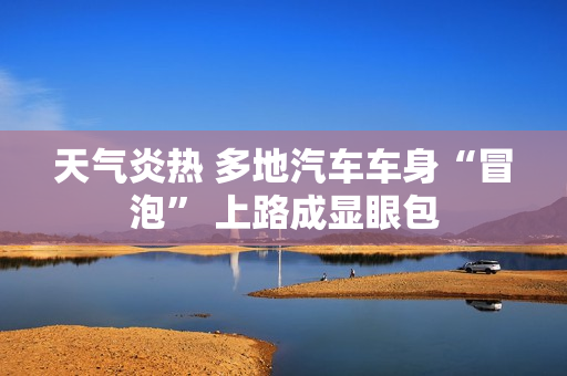 天气炎热 多地汽车车身“冒泡” 上路成显眼包