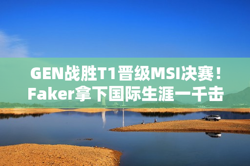 GEN战胜T1晋级MSI决赛！Faker拿下国际生涯一千击杀！