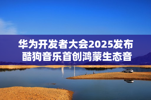 华为开发者大会2025发布 酷狗音乐首创鸿蒙生态音乐多端无损接续能力