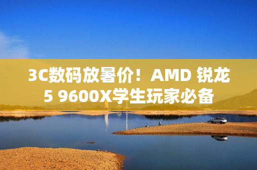 3C数码放暑价！AMD 锐龙5 9600X学生玩家必备