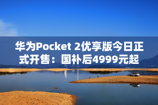 华为Pocket 2优享版今日正式开售：国补后4999元起