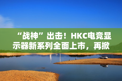 “战神”出击！HKC电竞显示器新系列全面上市，再掀性价比浪潮
