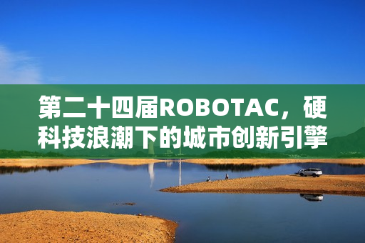 第二十四届ROBOTAC，硬科技浪潮下的城市创新引擎与青年人才孵化器