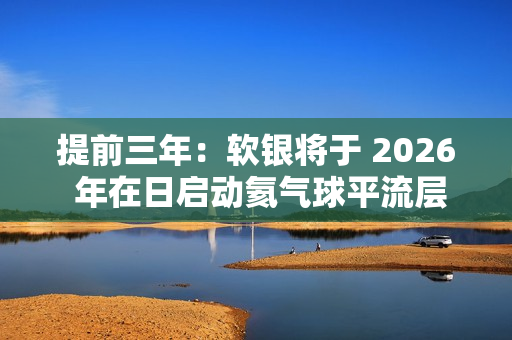 提前三年：软银将于 2026 年在日启动氦气球平流层基站 HAPS 预商用服务