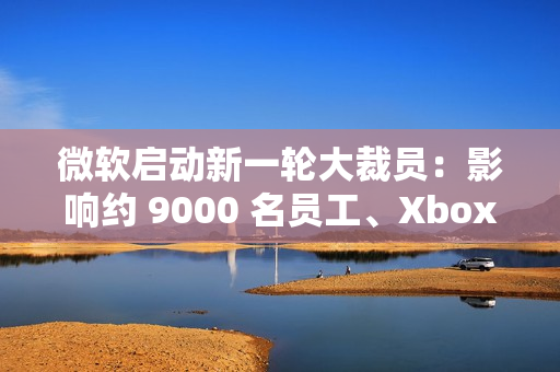 微软启动新一轮大裁员：影响约 9000 名员工、Xbox 游戏部门受重创