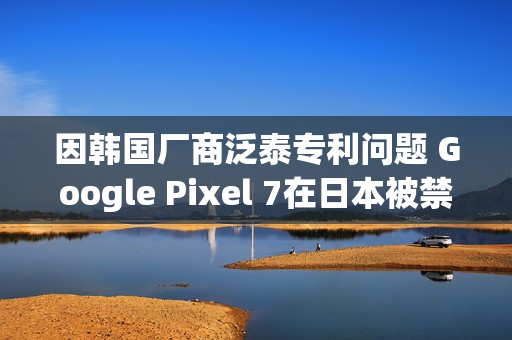 因韩国厂商泛泰专利问题 Google Pixel 7在日本被禁售