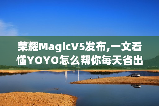 荣耀MagicV5发布,一文看懂YOYO怎么帮你每天省出一小时