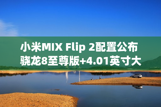 小米MIX Flip 2配置公布 骁龙8至尊版+4.01英寸大外屏