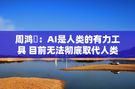 周鸿祎：AI是人类的有力工具 目前无法彻底取代人类