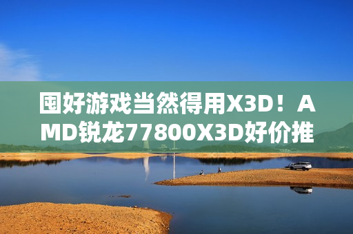 囤好游戏当然得用X3D！AMD锐龙77800X3D好价推荐