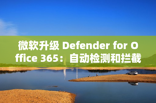 微软升级 Defender for Office 365：自动检测和拦截邮件轰炸攻击
