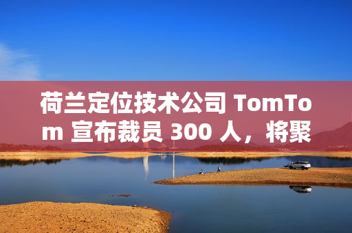 荷兰定位技术公司 TomTom 宣布裁员 300 人，将聚焦 AI 转型