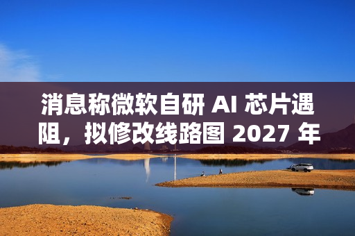消息称微软自研 AI 芯片遇阻，拟修改线路图 2027 年推出 Maia 280 应对英伟达竞争