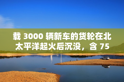 载 3000 辆新车的货轮在北太平洋起火后沉没，含 750 辆新能源汽车