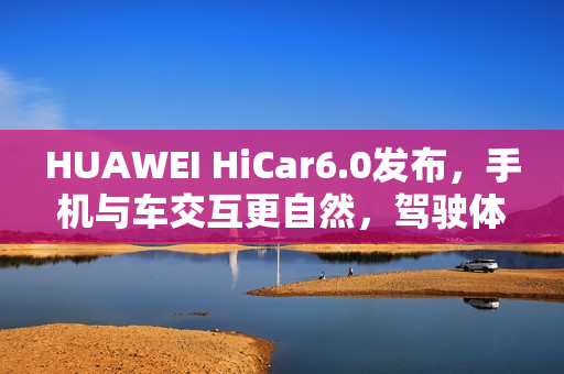 HUAWEI HiCar6.0发布，手机与车交互更自然，驾驶体验大升级？