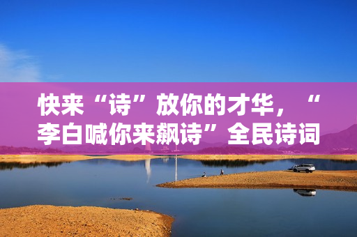 快来“诗”放你的才华，“李白喊你来飙诗”全民诗词盛典即将启幕