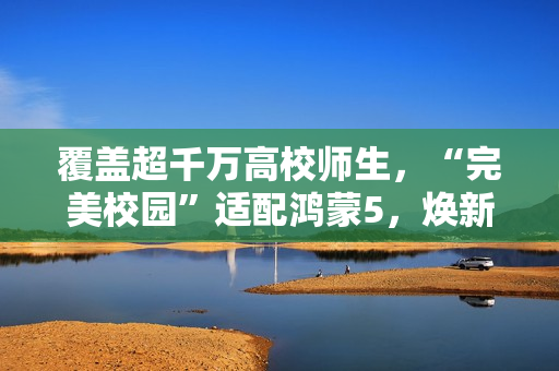 覆盖超千万高校师生，“完美校园”适配鸿蒙5，焕新智慧校园体验