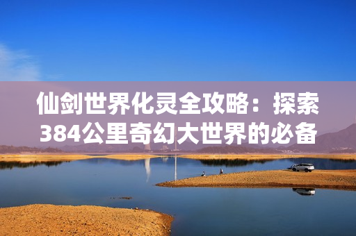 仙剑世界化灵全攻略：探索384公里奇幻大世界的必备神技