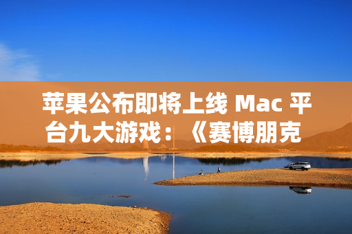 苹果公布即将上线 Mac 平台九大游戏：《赛博朋克 2077》《红色沙漠》等
