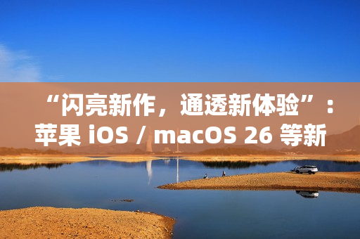 “闪亮新作，通透新体验”：苹果 iOS / macOS 26 等新系统中文介绍上线官网
