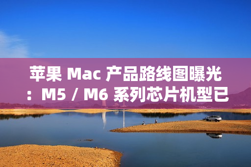 苹果 Mac 产品路线图曝光：M5 / M6 系列芯片机型已规划至 2026 年末