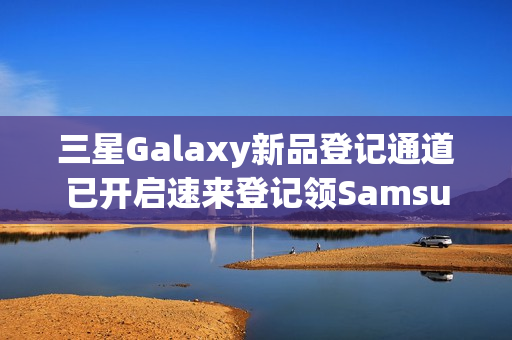 三星Galaxy新品登记通道已开启速来登记领SamsungCare+优惠券