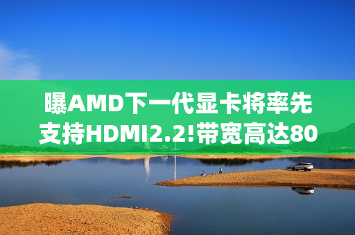 曝AMD下一代显卡将率先支持HDMI2.2!带宽高达80Gbps