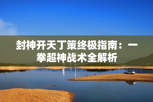 封神开天丁策终极指南：一拳超神战术全解析
