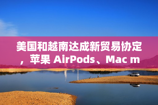 美国和越南达成新贸易协定，苹果 AirPods、Mac mini 等产品进口成本飙升
