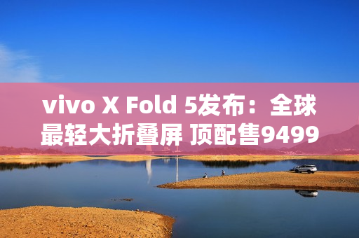 vivo X Fold 5发布：全球最轻大折叠屏 顶配售9499元