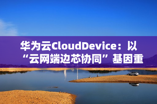 华为云CloudDevice：以“云网端边芯协同”基因重新定义云终端